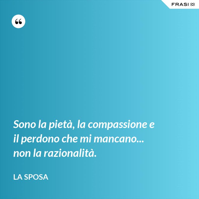 Sono la pietà, la compassione e il perdono che mi mancano... non la razionalità. - La sposa