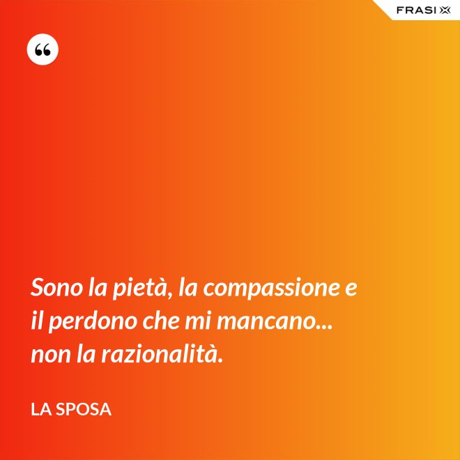 Sono la pietà, la compassione e il perdono che mi mancano... non la razionalità. - La sposa