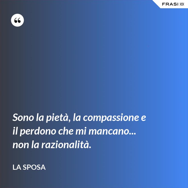 Sono la pietà, la compassione e il perdono che mi mancano... non la razionalità. - La sposa