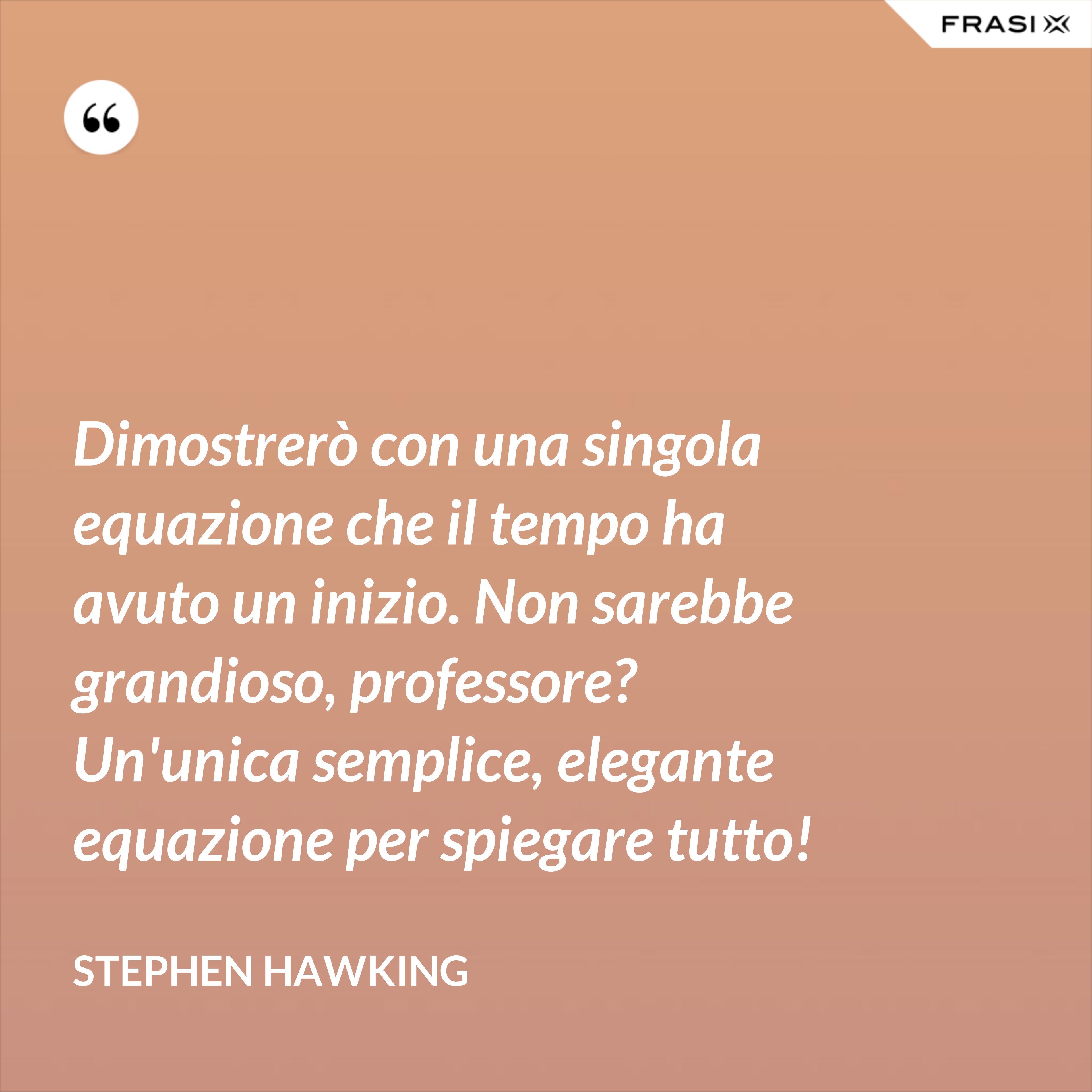 Dimostrerò con una singola equazione che il tempo ha avuto un inizio. Non sarebbe grandioso, professore? Un'unica semplice, elegante equazione per spiegare tutto! - Stephen Hawking