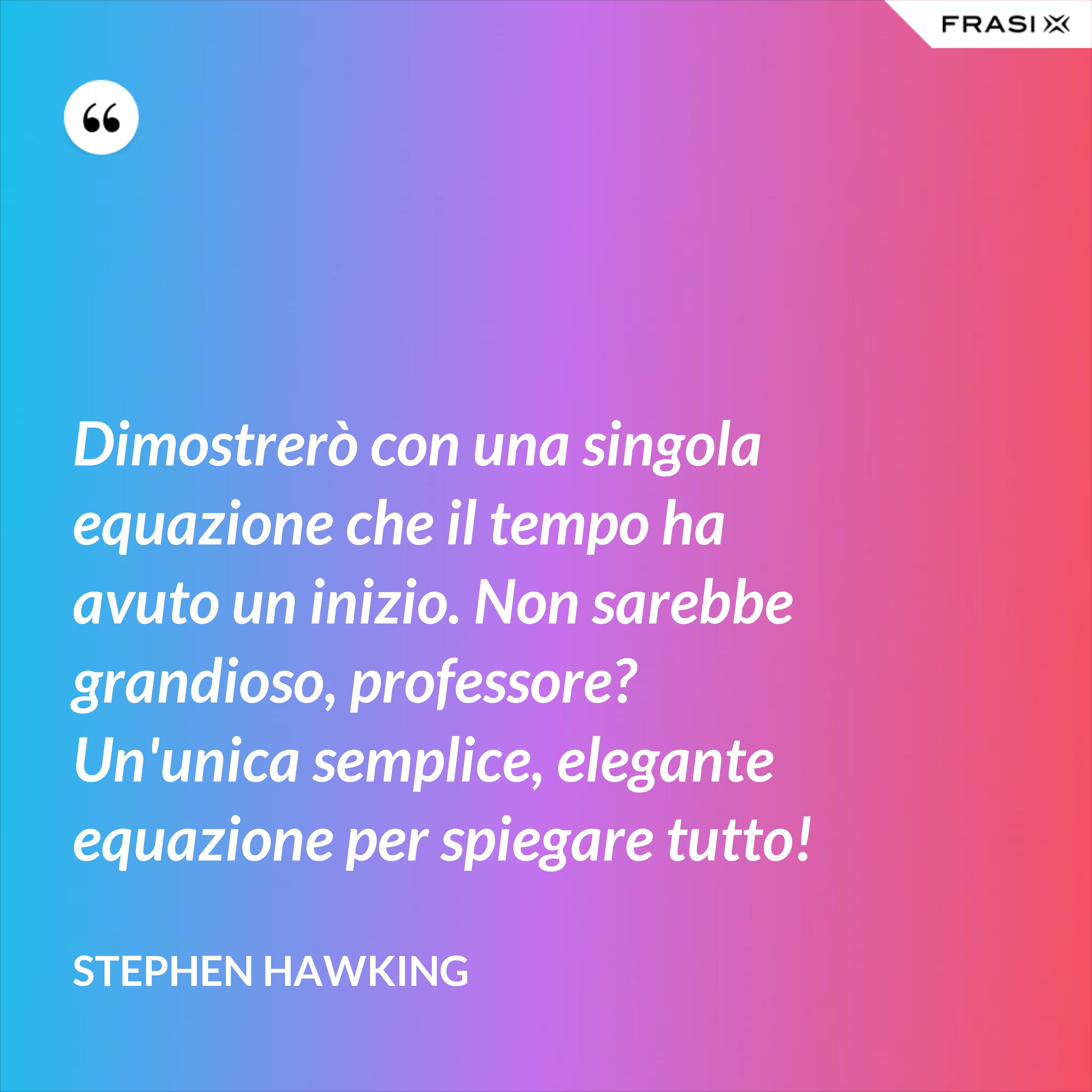 Dimostrerò con una singola equazione che il tempo ha avuto un inizio. Non sarebbe grandioso, professore? Un'unica semplice, elegante equazione per spiegare tutto! - Stephen Hawking