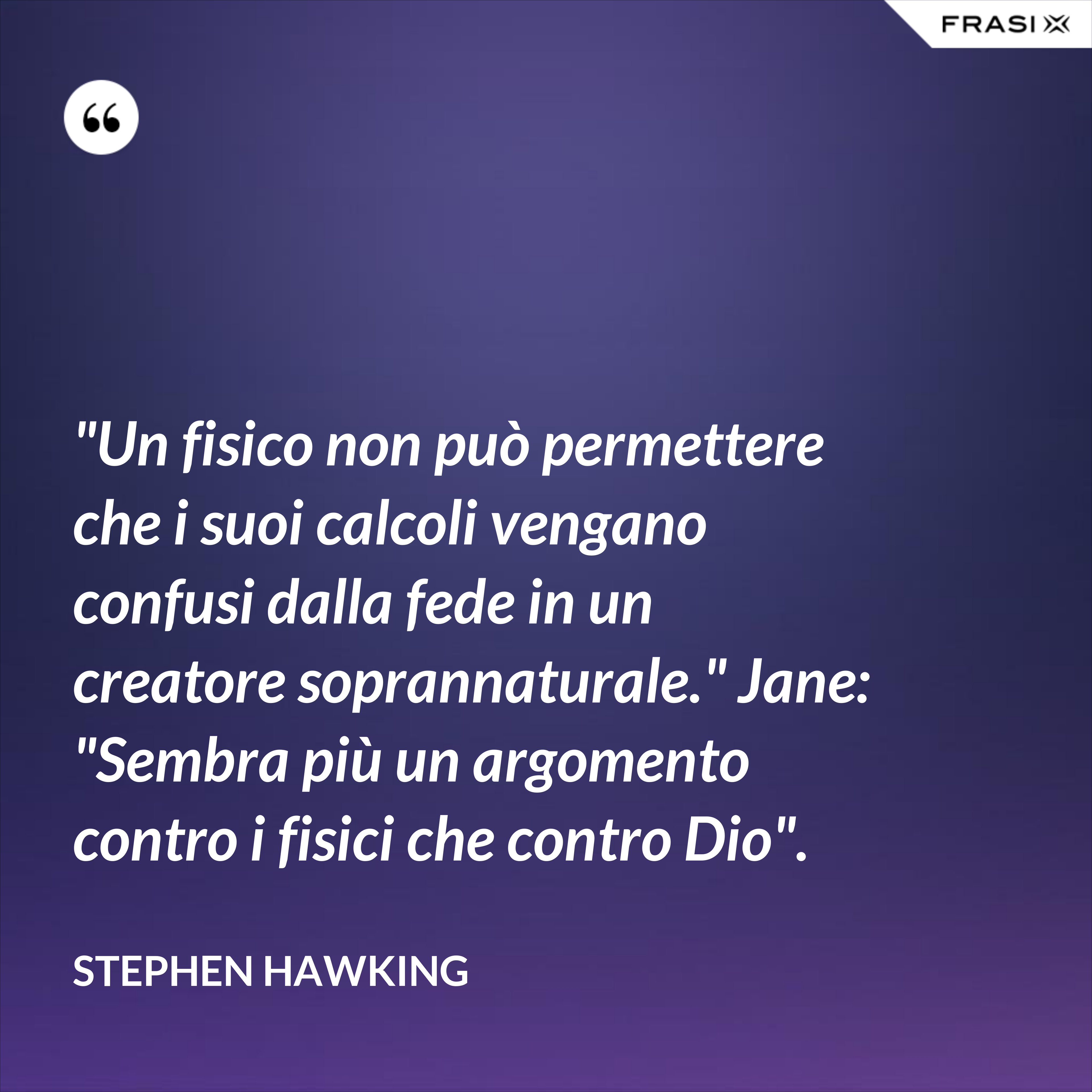 "Un fisico non può permettere che i suoi calcoli vengano confusi dalla fede in un creatore soprannaturale." Jane: "Sembra più un argomento contro i fisici che contro Dio". - Stephen Hawking