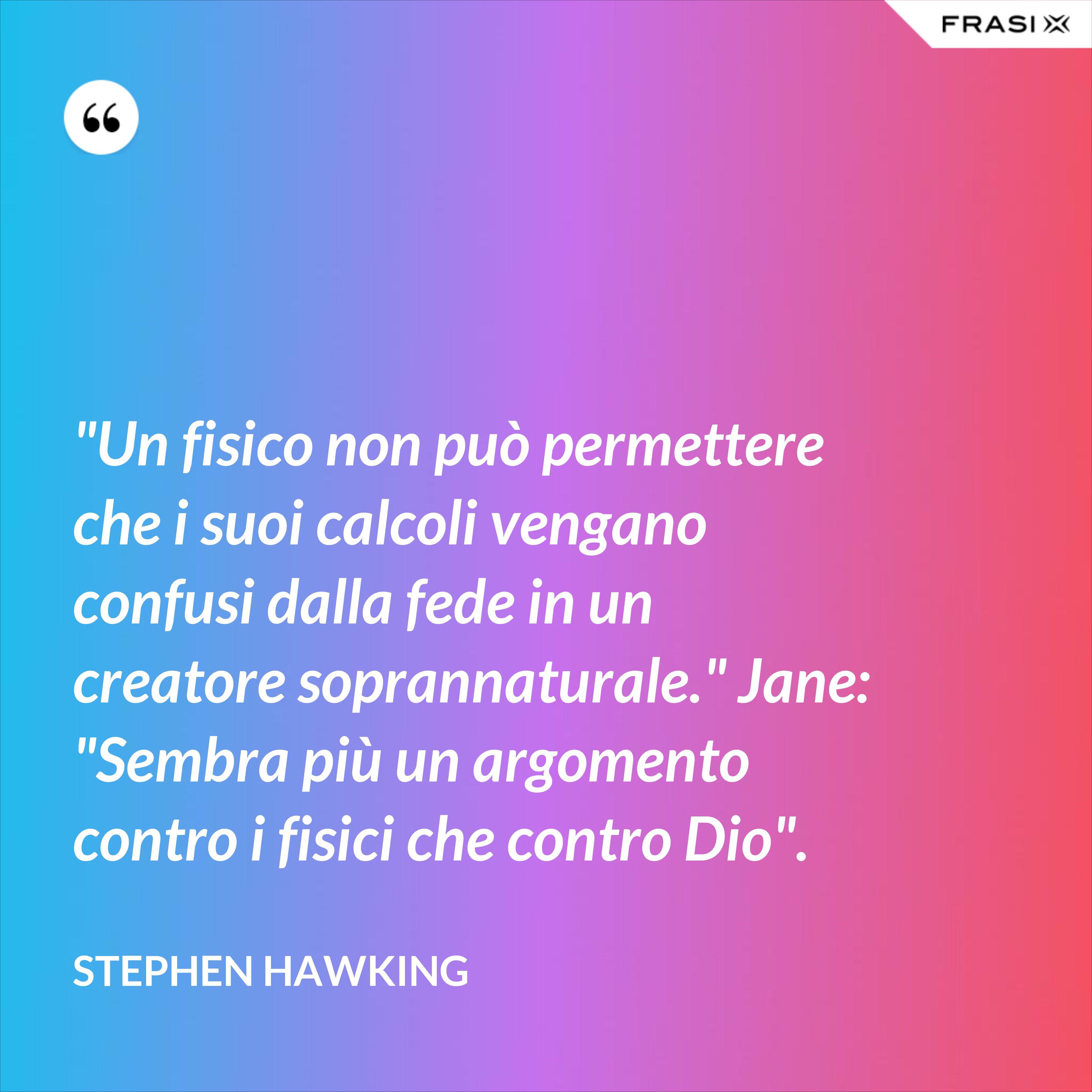 "Un fisico non può permettere che i suoi calcoli vengano confusi dalla fede in un creatore soprannaturale." Jane: "Sembra più un argomento contro i fisici che contro Dio". - Stephen Hawking