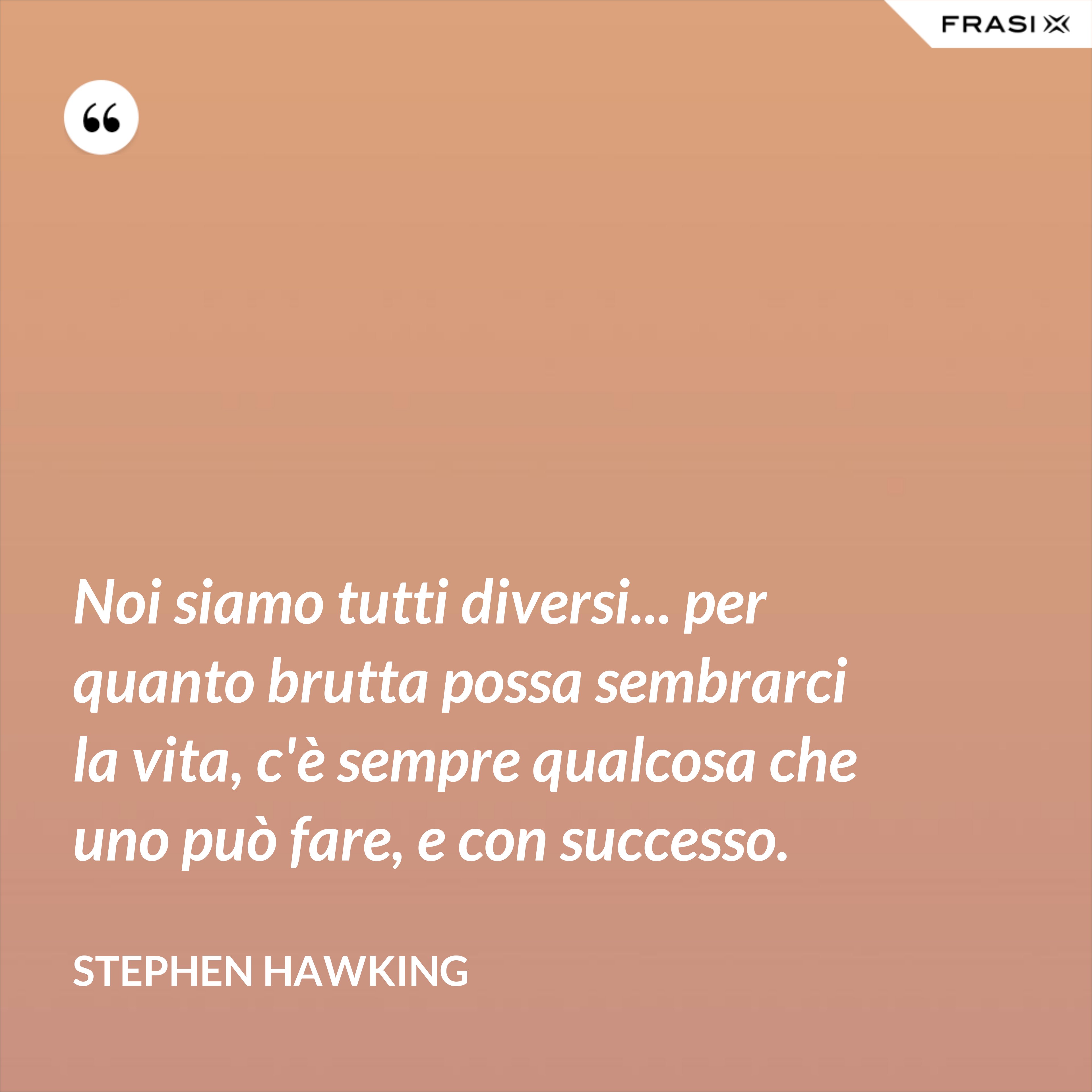 Noi siamo tutti diversi... per quanto brutta possa sembrarci la vita, c'è sempre qualcosa che uno può fare, e con successo. - Stephen Hawking