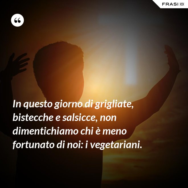 In questo giorno di grigliate, bistecche e salsicce, non dimentichiamo chi è meno fortunato di noi: i vegetariani. - Anonimo