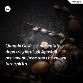 Quando Gesù si è presentato, dopo tre giorni, gli Apostoli pensavano fosse uno che voleva fare Spirito. - Anonimo