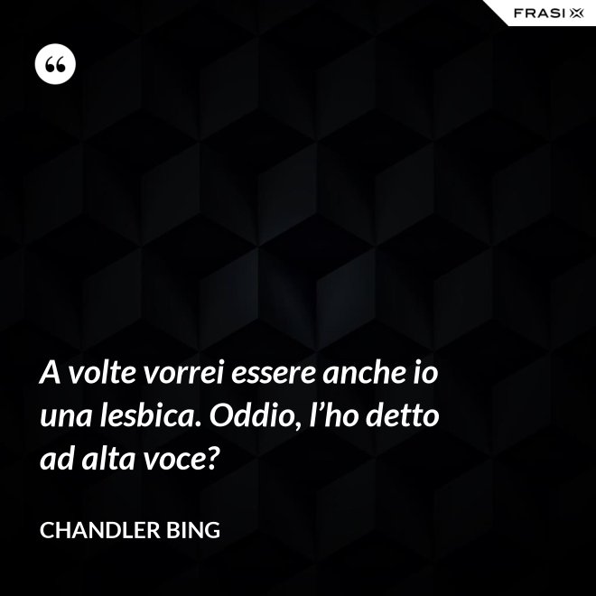 A volte vorrei essere anche io una lesbica. Oddio, l’ho detto ad alta voce? - Chandler Bing