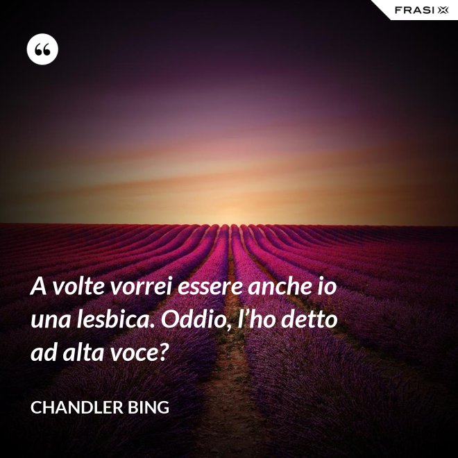 A volte vorrei essere anche io una lesbica. Oddio, l’ho detto ad alta voce? - Chandler Bing