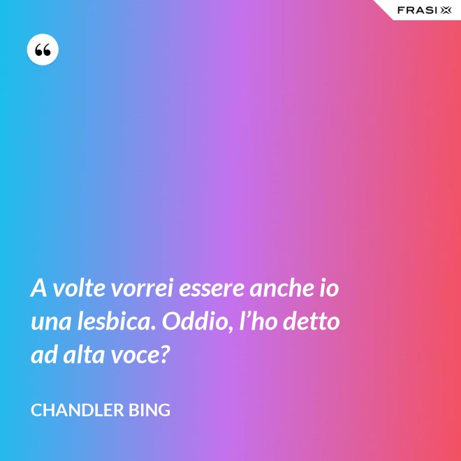 A volte vorrei essere anche io una lesbica. Oddio, l’ho detto ad alta voce? - Chandler Bing