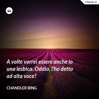 A volte vorrei essere anche io una lesbica. Oddio, l’ho detto ad alta voce? - Chandler Bing