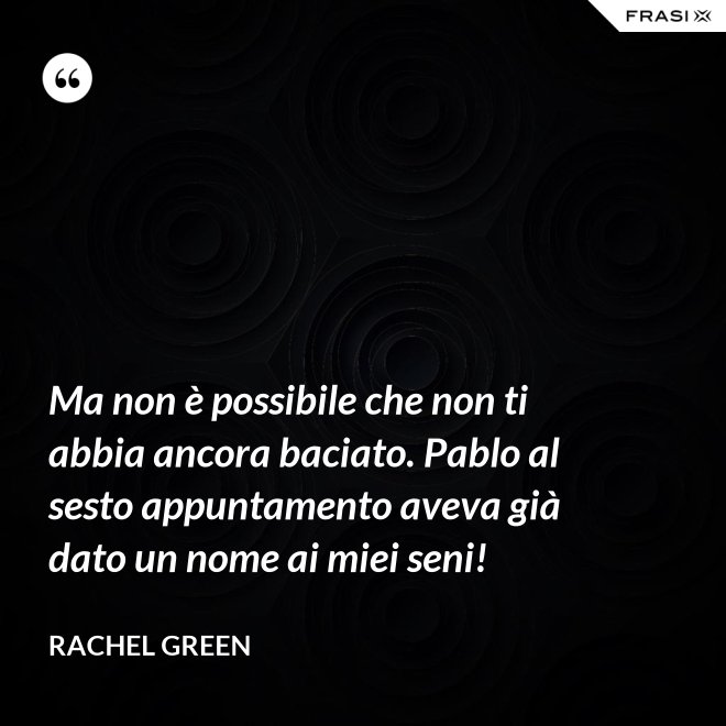 Ma non è possibile che non ti abbia ancora baciato. Pablo al sesto appuntamento aveva già dato un nome ai miei seni! - Rachel Green