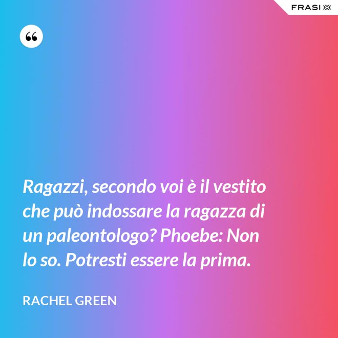 Ragazzi, secondo voi è il vestito che può indossare la ragazza di un paleontologo? Phoebe: Non lo so. Potresti essere la prima. - Rachel Green