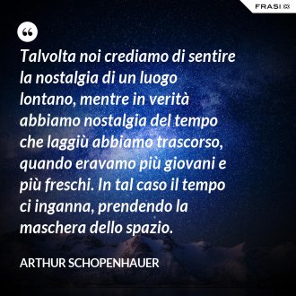 Talvolta noi crediamo di sentire la nostalgia di un luogo lontano, mentre in verità abbiamo nostalgia del tempo che laggiù abbiamo trascorso, quando eravamo più giovani e più freschi. In tal caso il tempo ci inganna, prendendo la maschera dello spazio. - Arthur Schopenhauer