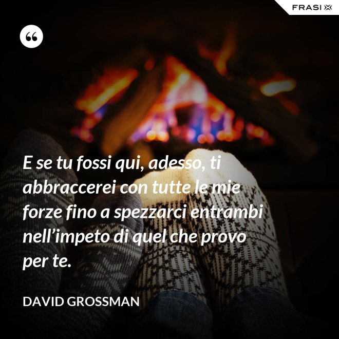 E se tu fossi qui, adesso, ti abbraccerei con tutte le mie forze fino a spezzarci entrambi nell’impeto di quel che provo per te. - David Grossman