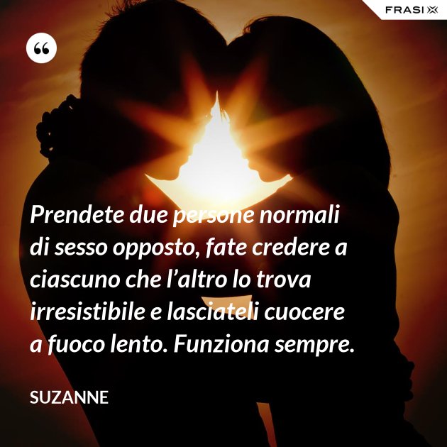 Prendete due persone normali di sesso opposto, fate credere a ciascuno che l’altro lo trova Prendete due persone normali di sesso opposto, fate credere a ciascuno che l’altro lo trova