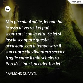 Mia piccola Amélie, lei non ha le ossa di vetro. Lei può scontrarsi con la vita. Se lei si lascia scappare questa occasione con il tempo sarà il suo cuore che diventerà secco e fragile come il mio scheletro. Perciò si lanci, accidenti a lei! - Raymond Dufayel