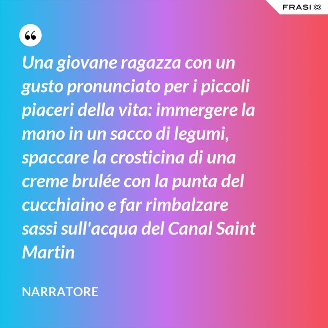Una giovane ragazza con un gusto pronunciato per i piccoli piaceri della vita: immergere la mano in un sacco di legumi, spaccare la crosticina di una creme brulée con la punta del cucchiaino e far rimbalzare sassi sull'acqua del Canal Saint Martin - Narratore