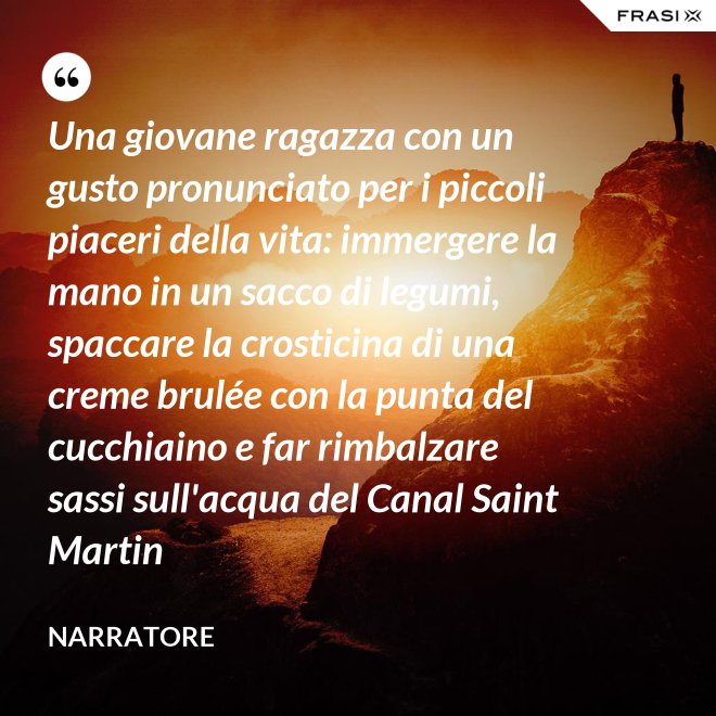 Una giovane ragazza con un gusto pronunciato per i piccoli piaceri della vita: immergere la mano in un sacco di legumi, spaccare la crosticina di una creme brulée con la punta del cucchiaino e far rimbalzare sassi sull'acqua del Canal Saint Martin - Narratore