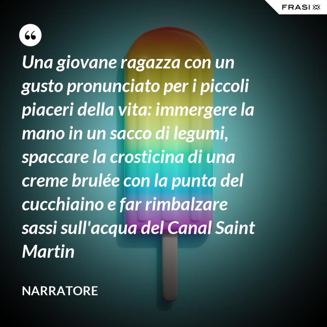 Una giovane ragazza con un gusto pronunciato per i piccoli piaceri della vita: immergere la mano in un sacco di legumi, spaccare la crosticina di una creme brulée con la punta del cucchiaino e far rimbalzare sassi sull'acqua del Canal Saint Martin - Narratore