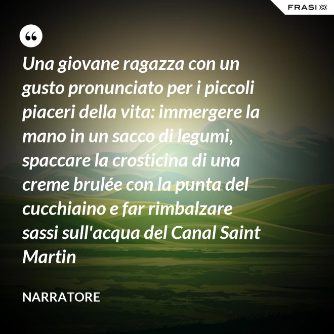 Una giovane ragazza con un gusto pronunciato per i piccoli piaceri della vita: immergere la mano in un sacco di legumi, spaccare la crosticina di una creme brulée con la punta del cucchiaino e far rimbalzare sassi sull'acqua del Canal Saint Martin - Narratore