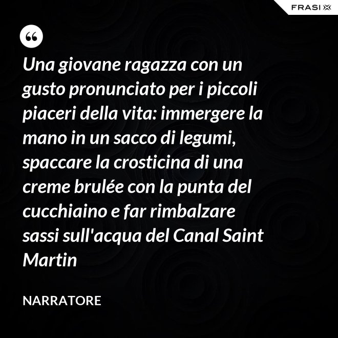 Una giovane ragazza con un gusto pronunciato per i piccoli piaceri della vita: immergere la mano in un sacco di legumi, spaccare la crosticina di una creme brulée con la punta del cucchiaino e far rimbalzare sassi sull'acqua del Canal Saint Martin - Narratore