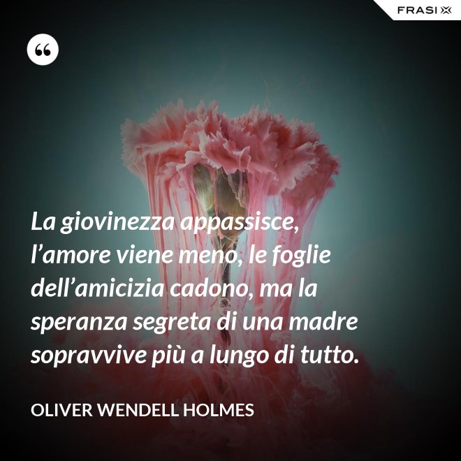 La giovinezza appassisce, l’amore viene meno, le foglie dell’amicizia cadono, ma la speranza segreta di una madre sopravvive più a lungo di tutto. - Oliver Wendell Holmes