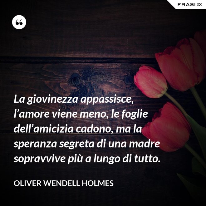 La giovinezza appassisce, l’amore viene meno, le foglie dell’amicizia cadono, ma la speranza segreta di una madre sopravvive più a lungo di tutto. - Oliver Wendell Holmes