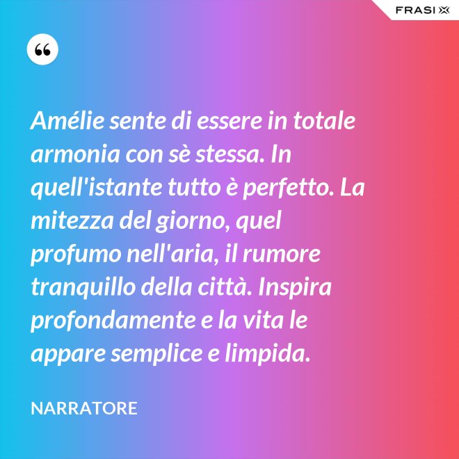 Amélie sente di essere in totale armonia con sè stessa. In quell'istante tutto è perfetto. La mitezza del giorno, quel profumo nell'aria, il rumore tranquillo della città. Inspira profondamente e la vita le appare semplice e limpida. - Narratore
