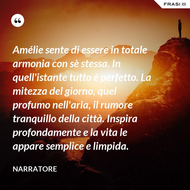 Amélie sente di essere in totale armonia con sè stessa. In quell'istante tutto è perfetto. La mitezza del giorno, quel profumo nell'aria, il rumore tranquillo della città. Inspira profondamente e la vita le appare semplice e limpida. - Narratore
