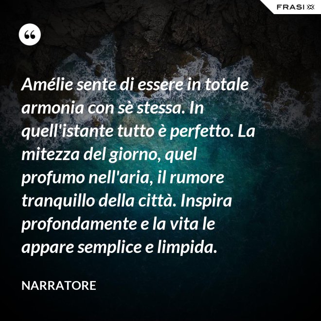 Amélie sente di essere in totale armonia con sè stessa. In quell'istante tutto è perfetto. La mitezza del giorno, quel profumo nell'aria, il rumore tranquillo della città. Inspira profondamente e la vita le appare semplice e limpida. - Narratore