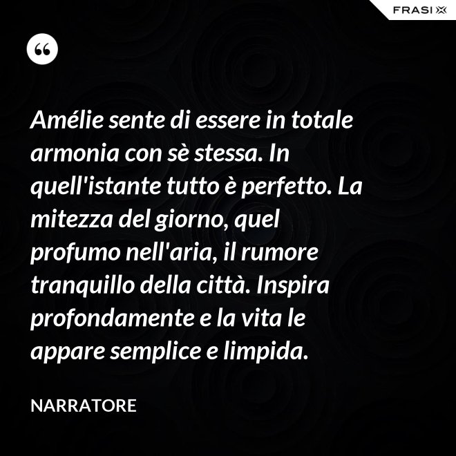 Amélie sente di essere in totale armonia con sè stessa. In quell'istante tutto è perfetto. La mitezza del giorno, quel profumo nell'aria, il rumore tranquillo della città. Inspira profondamente e la vita le appare semplice e limpida. - Narratore