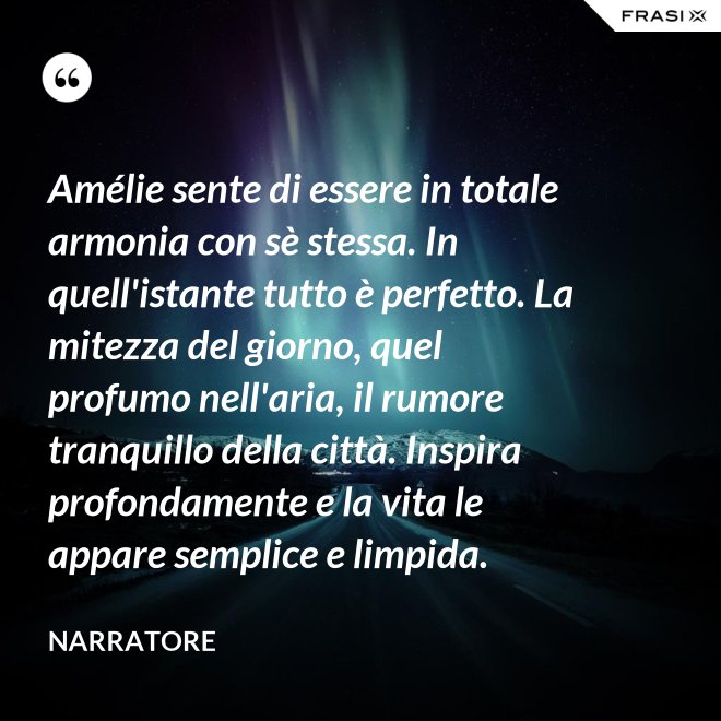 Amélie sente di essere in totale armonia con sè stessa. In quell'istante tutto è perfetto. La mitezza del giorno, quel profumo nell'aria, il rumore tranquillo della città. Inspira profondamente e la vita le appare semplice e limpida. - Narratore