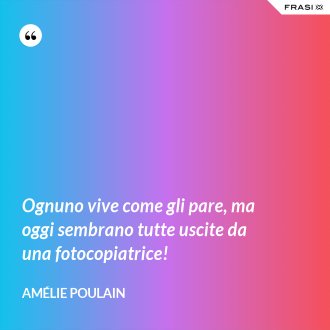 Ognuno vive come gli pare, ma oggi sembrano tutte uscite da una fotocopiatrice! - Amélie Poulain