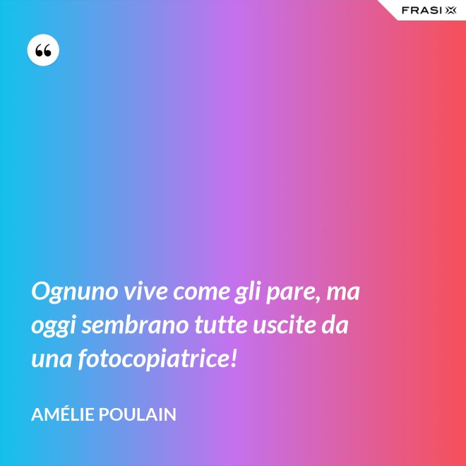 Ognuno vive come gli pare, ma oggi sembrano tutte uscite da una fotocopiatrice! - Amélie Poulain