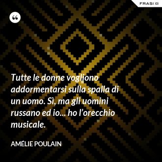 Tutte le donne vogliono addormentarsi sulla spalla di un uomo. Sì, ma gli uomini russano ed io... ho l’orecchio musicale. - Amélie Poulain