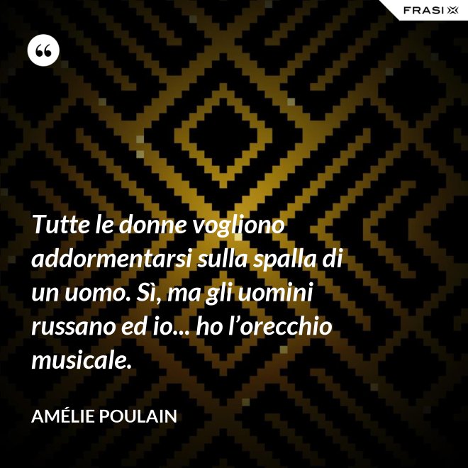 Tutte le donne vogliono addormentarsi sulla spalla di un uomo. Sì, ma gli uomini russano ed io... ho l’orecchio musicale. - Amélie Poulain
