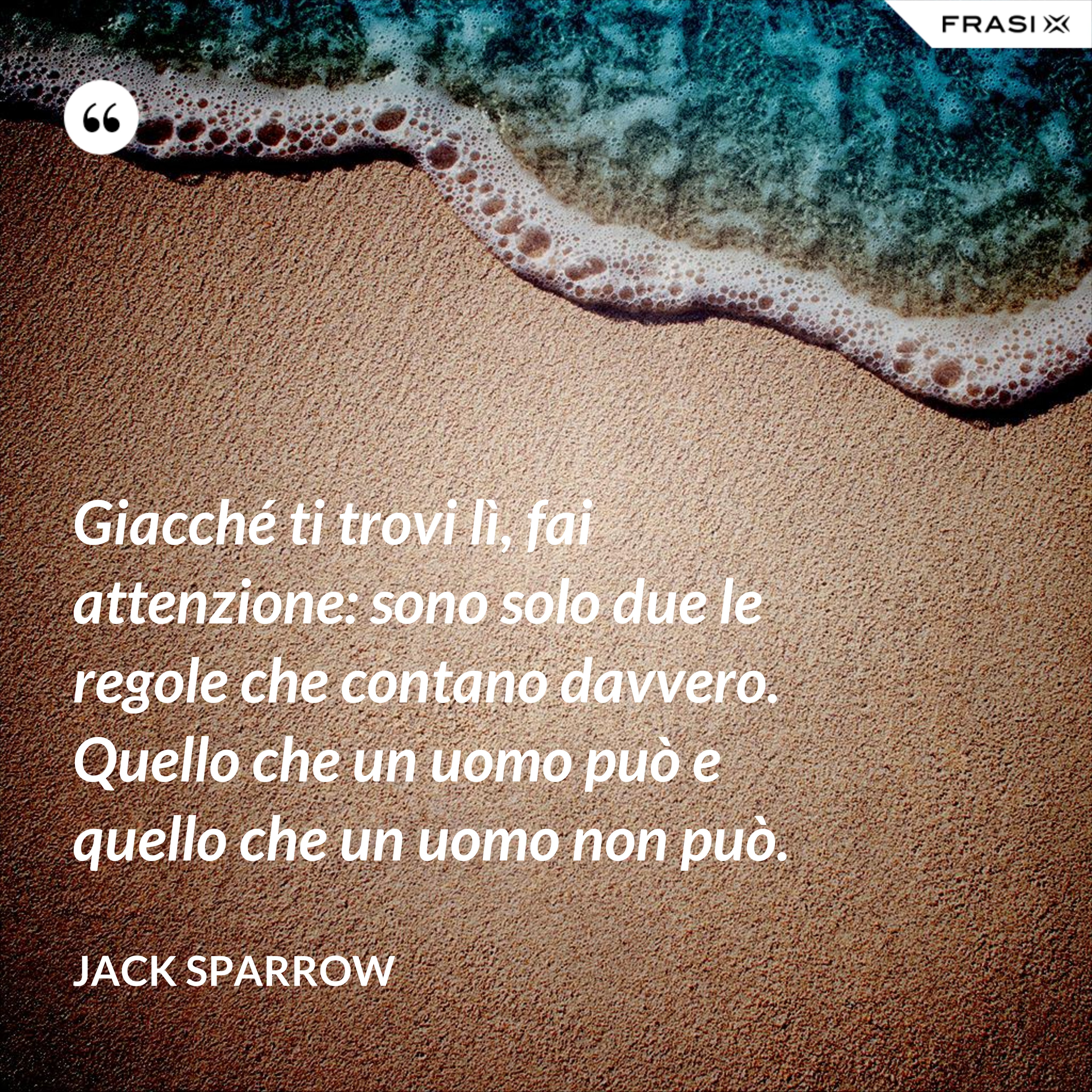 Giacché ti trovi lì, fai attenzione: sono solo due le regole che contano davvero. Quello che un uomo può e quello che un uomo non può. - Jack Sparrow