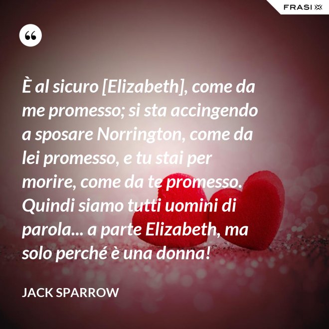 È al sicuro [Elizabeth], come da me promesso; si sta accingendo a sposare Norrington, come da lei promesso, e tu stai per morire, come da te promesso. Quindi siamo tutti uomini di parola... a parte Elizabeth, ma solo perché è una donna! - Jack Sparrow