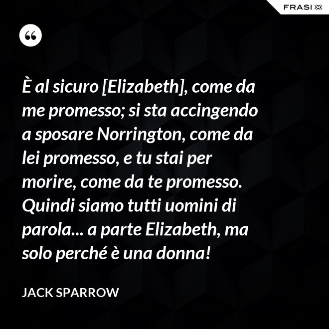 È al sicuro [Elizabeth], come da me promesso; si sta accingendo a sposare Norrington, come da lei promesso, e tu stai per morire, come da te promesso. Quindi siamo tutti uomini di parola... a parte Elizabeth, ma solo perché è una donna! - Jack Sparrow