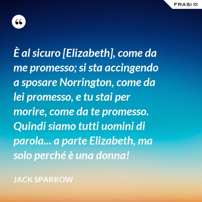 È al sicuro [Elizabeth], come da me promesso; si sta accingendo a sposare Norrington, come da lei promesso, e tu stai per morire, come da te promesso. Quindi siamo tutti uomini di parola... a parte Elizabeth, ma solo perché è una donna! - Jack Sparrow