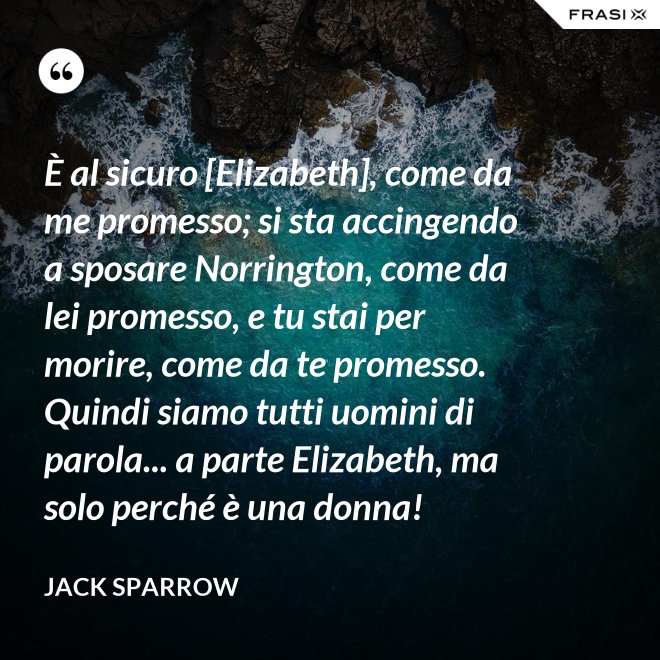 È al sicuro [Elizabeth], come da me promesso; si sta accingendo a sposare Norrington, come da lei promesso, e tu stai per morire, come da te promesso. Quindi siamo tutti uomini di parola... a parte Elizabeth, ma solo perché è una donna! - Jack Sparrow