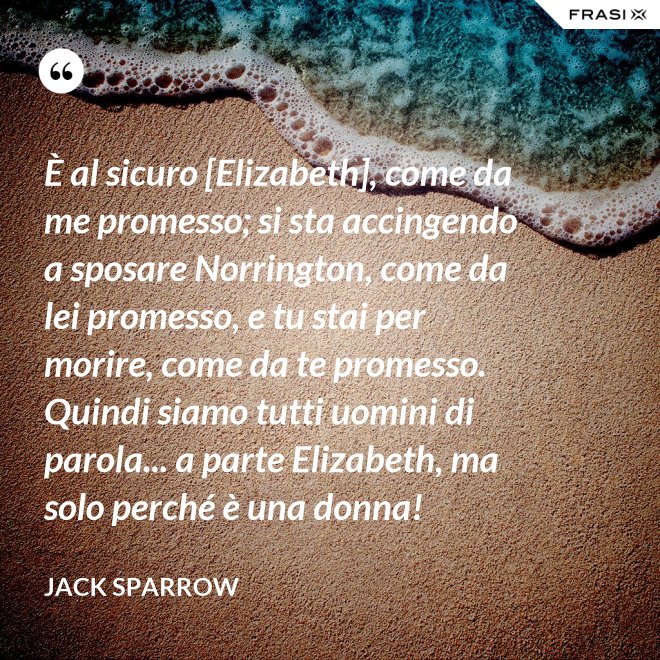 È al sicuro [Elizabeth], come da me promesso; si sta accingendo a sposare Norrington, come da lei promesso, e tu stai per morire, come da te promesso. Quindi siamo tutti uomini di parola... a parte Elizabeth, ma solo perché è una donna! - Jack Sparrow