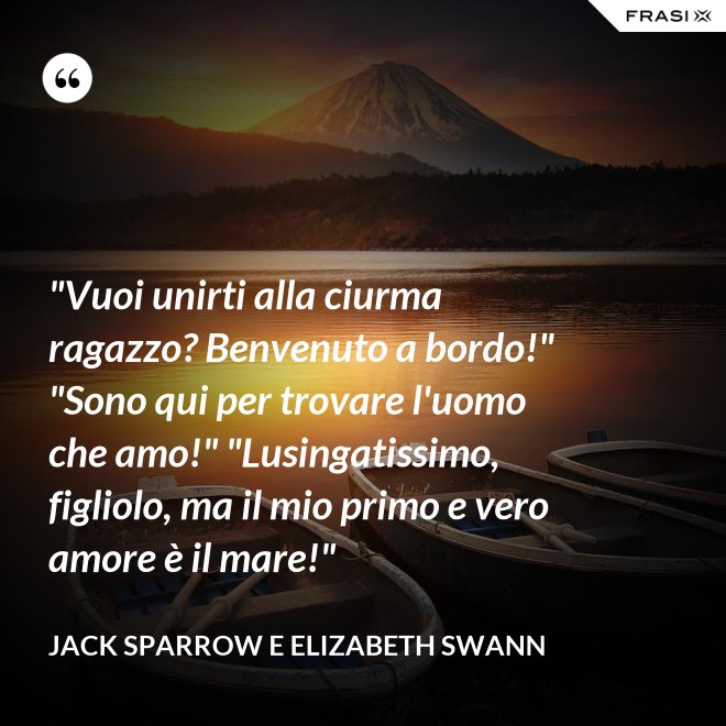 "Vuoi unirti alla ciurma ragazzo? Benvenuto a bordo!" "Sono qui per trovare l'uomo che amo!" "Lusingatissimo, figliolo, ma il mio primo e vero amore è il mare!" - Jack Sparrow e Elizabeth Swann