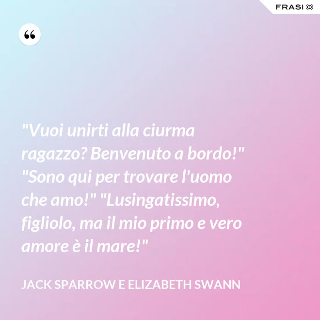 "Vuoi unirti alla ciurma ragazzo? Benvenuto a bordo!" "Sono qui per trovare l'uomo che amo!" "Lusingatissimo, figliolo, ma il mio primo e vero amore è il mare!" - Jack Sparrow e Elizabeth Swann