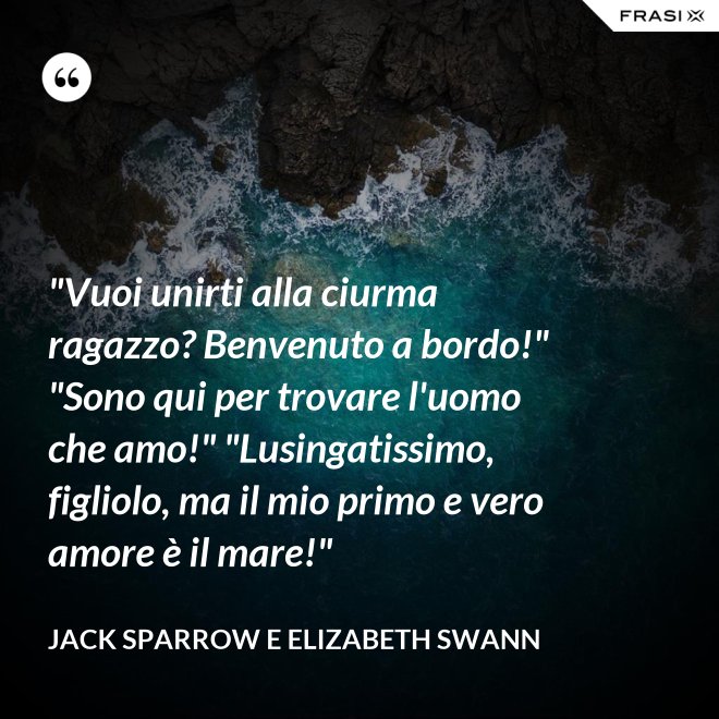 "Vuoi unirti alla ciurma ragazzo? Benvenuto a bordo!" "Sono qui per trovare l'uomo che amo!" "Lusingatissimo, figliolo, ma il mio primo e vero amore è il mare!" - Jack Sparrow e Elizabeth Swann