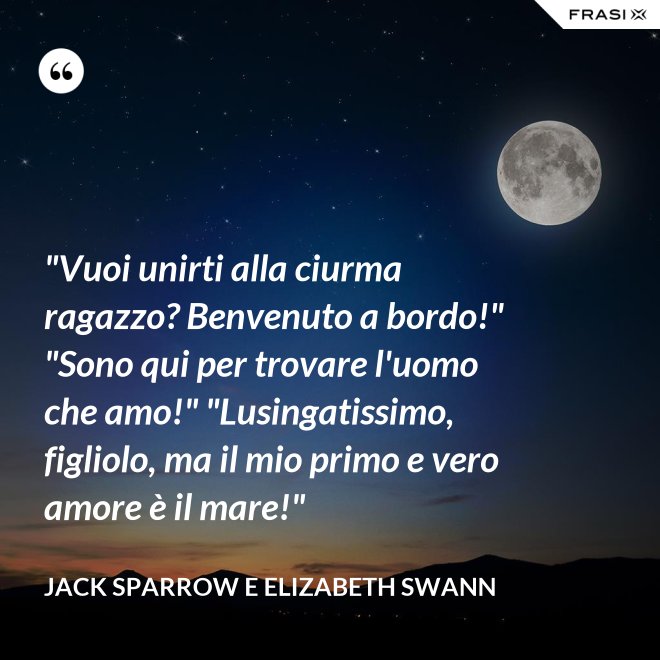 "Vuoi unirti alla ciurma ragazzo? Benvenuto a bordo!" "Sono qui per trovare l'uomo che amo!" "Lusingatissimo, figliolo, ma il mio primo e vero amore è il mare!" - Jack Sparrow e Elizabeth Swann