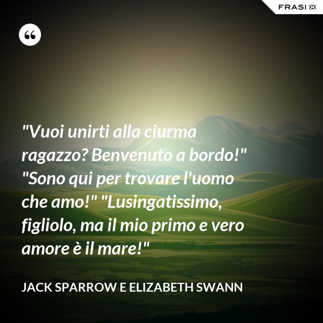 "Vuoi unirti alla ciurma ragazzo? Benvenuto a bordo!" "Sono qui per trovare l'uomo che amo!" "Lusingatissimo, figliolo, ma il mio primo e vero amore è il mare!" - Jack Sparrow e Elizabeth Swann