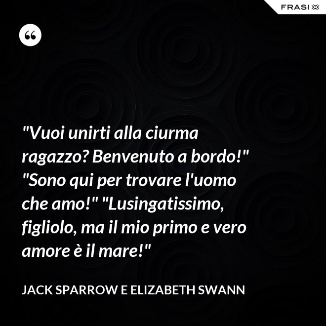 "Vuoi unirti alla ciurma ragazzo? Benvenuto a bordo!" "Sono qui per trovare l'uomo che amo!" "Lusingatissimo, figliolo, ma il mio primo e vero amore è il mare!" - Jack Sparrow e Elizabeth Swann