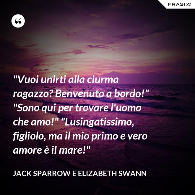 "Vuoi unirti alla ciurma ragazzo? Benvenuto a bordo!" "Sono qui per trovare l'uomo che amo!" "Lusingatissimo, figliolo, ma il mio primo e vero amore è il mare!" - Jack Sparrow e Elizabeth Swann