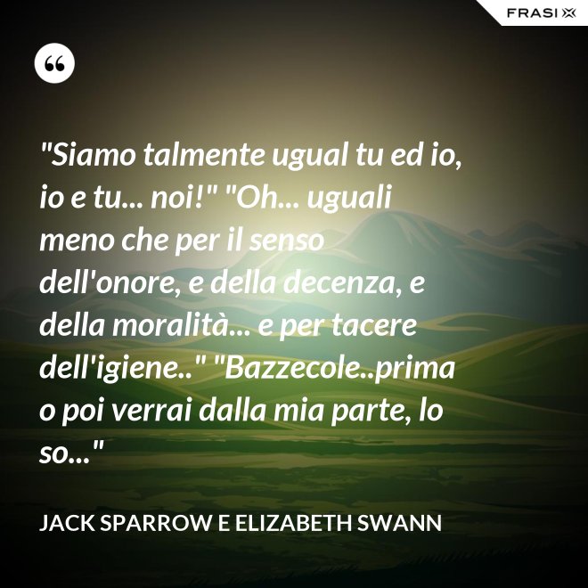 "Siamo talmente ugual tu ed io, io e tu... noi!" "Oh... uguali meno che per il senso dell'onore, e della decenza, e della moralità... e per tacere dell'igiene.." "Bazzecole..prima o poi verrai dalla mia parte, lo so..." - Jack Sparrow e Elizabeth Swann